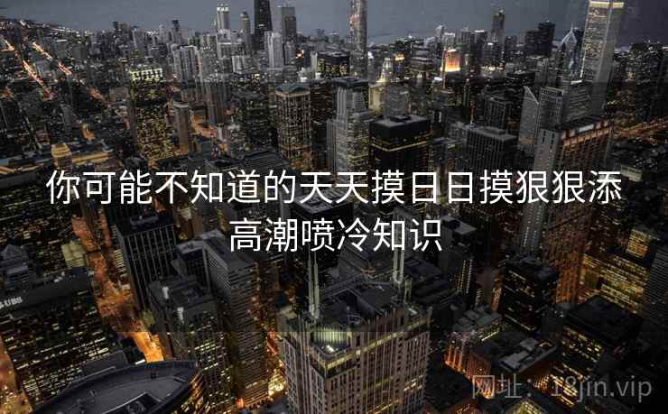 你可能不知道的天天摸日日摸狠狠添高潮喷冷知识