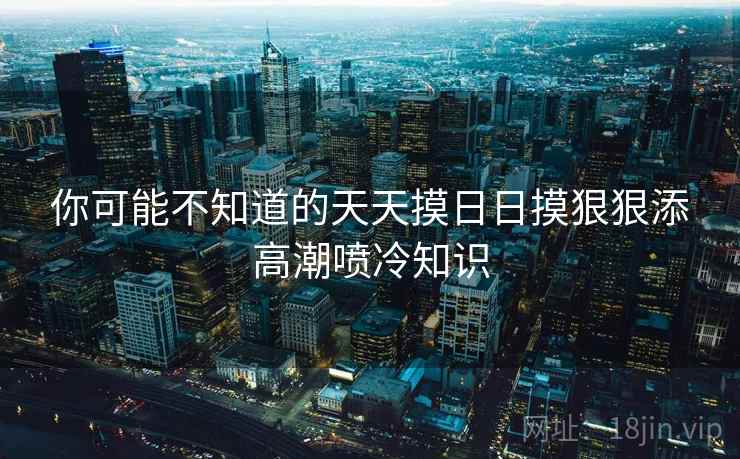 你可能不知道的天天摸日日摸狠狠添高潮喷冷知识