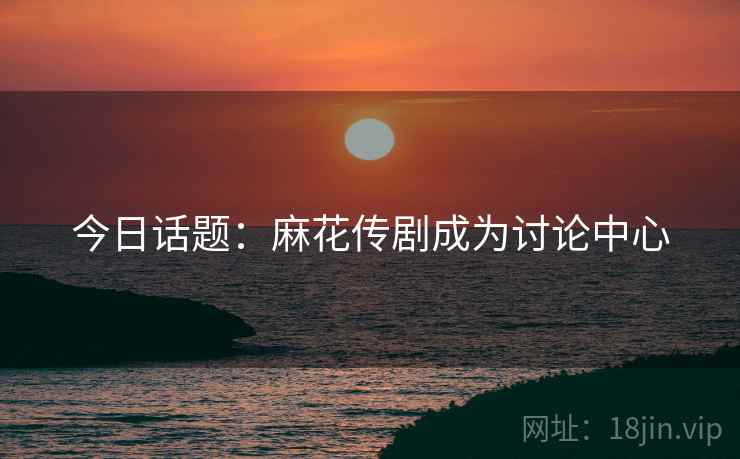 今日话题:麻花传剧成为讨论中心