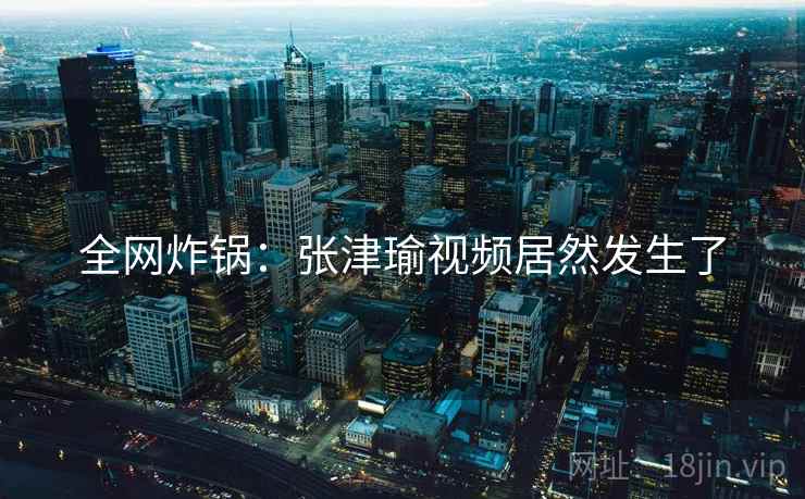 全网炸锅：张津瑜视频居然发生了