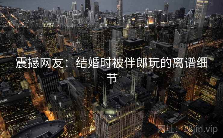 震撼网友:结婚时被伴郎玩的离谱细节