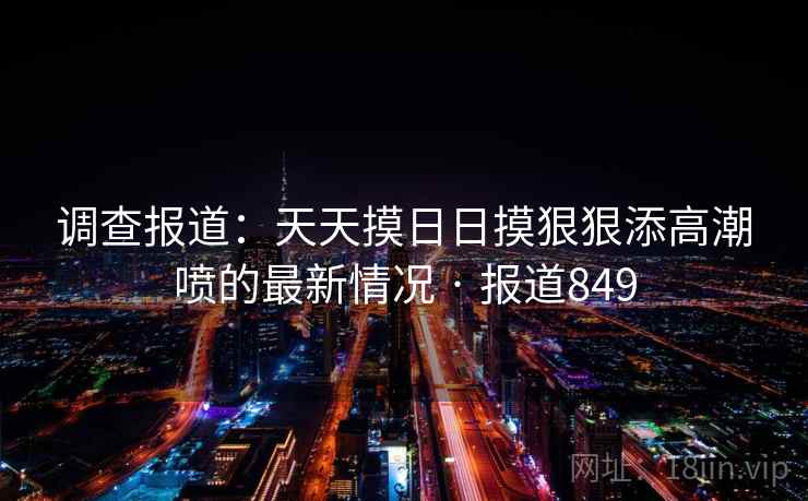调查报道：天天摸日日摸狠狠添高潮喷的最新情况 · 报道849