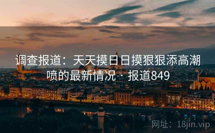 调查报道:天天摸日日摸狠狠添高潮喷的最新情况 · 报道849
