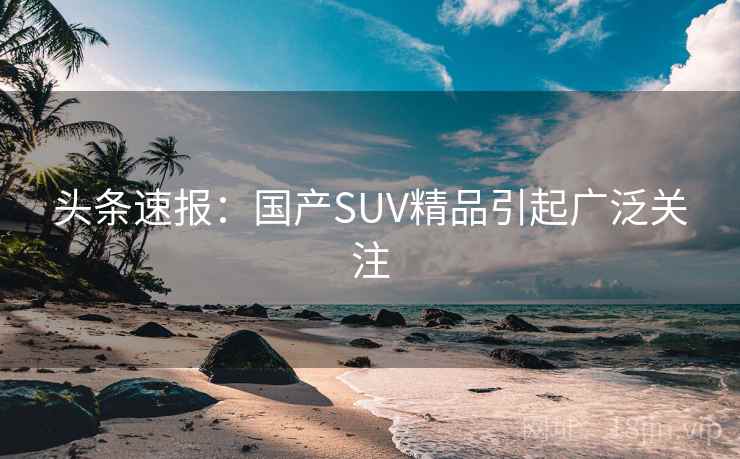 头条速报：国产SUV精品引起广泛关注