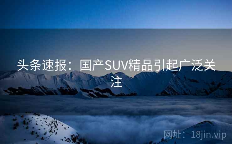 头条速报:国产SUV精品引起广泛关注