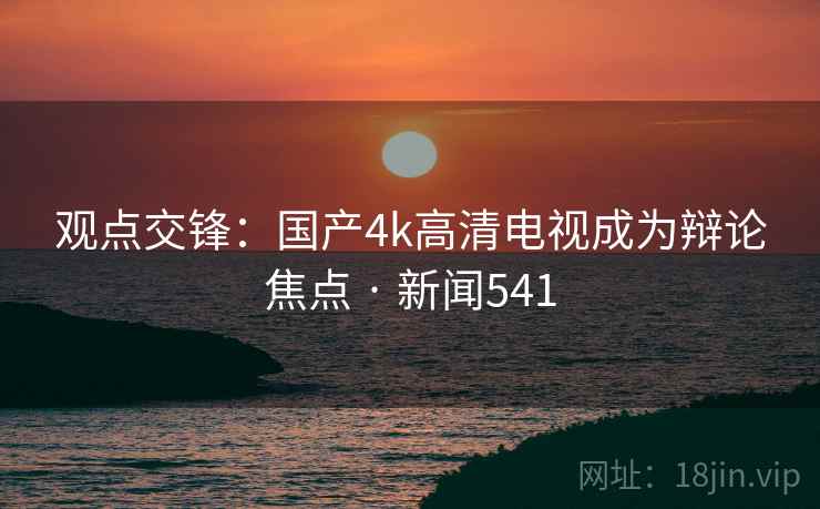 观点交锋:国产4k高清电视成为辩论焦点 · 新闻541