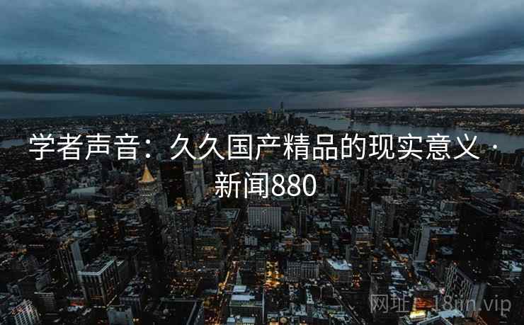 学者声音:久久国产精品的现实意义 · 新闻880