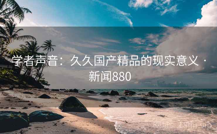 学者声音：久久国产精品的现实意义 · 新闻880