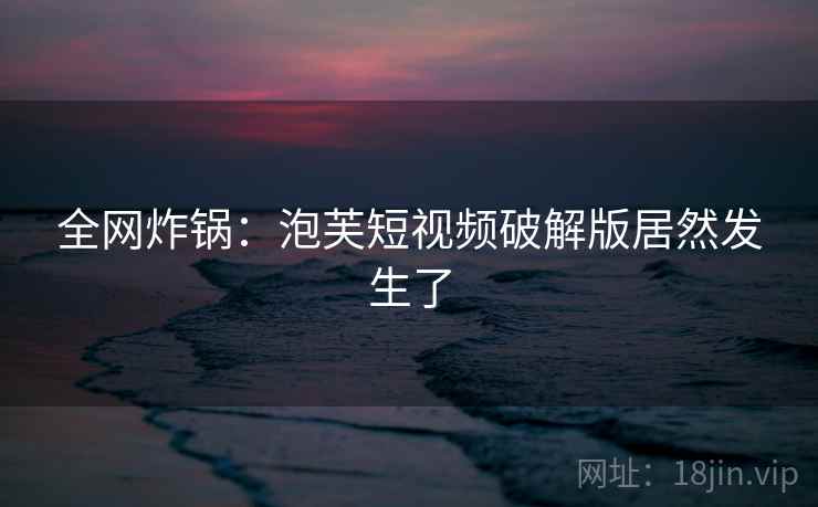 全网炸锅:泡芙短视频破解版居然发生了
