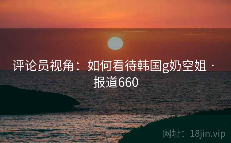 评论员视角：如何看待韩国g奶空姐 · 报道660