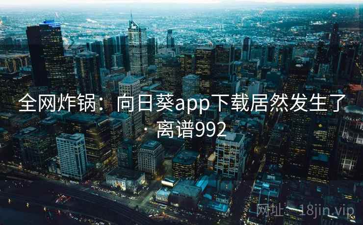 全网炸锅:向日葵app下载居然发生了 · 离谱992