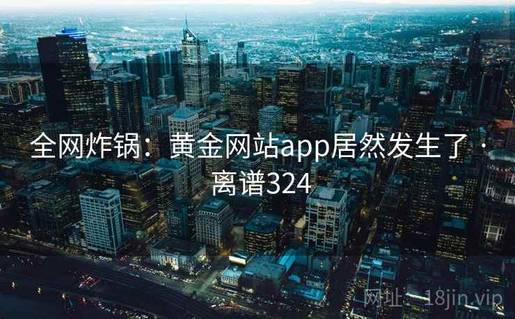 全网炸锅:黄金网站app居然发生了 · 离谱324
