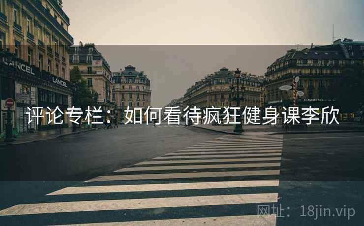 评论专栏:如何看待疯狂健身课李欣