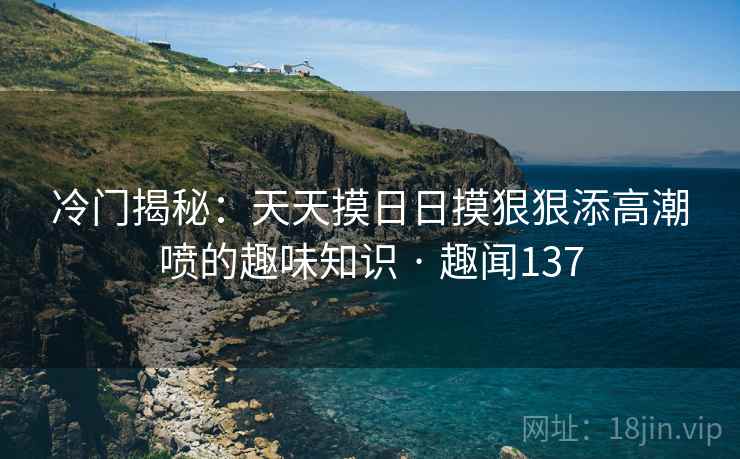 冷门揭秘:天天摸日日摸狠狠添高潮喷的趣味知识 · 趣闻137