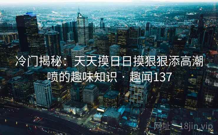 详细阅读:冷门揭秘:天天摸日日摸狠狠添高潮喷的趣味知识 · 趣闻137 冷门揭秘:天天摸日日摸狠狠添高潮喷的趣味知识 · 趣闻137